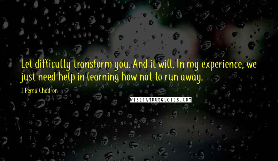 Pema Chodron Quotes: Let difficulty transform you. And it will. In my experience, we just need help in learning how not to run away.