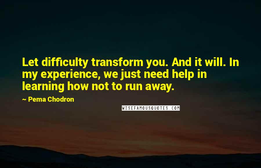 Pema Chodron Quotes: Let difficulty transform you. And it will. In my experience, we just need help in learning how not to run away.