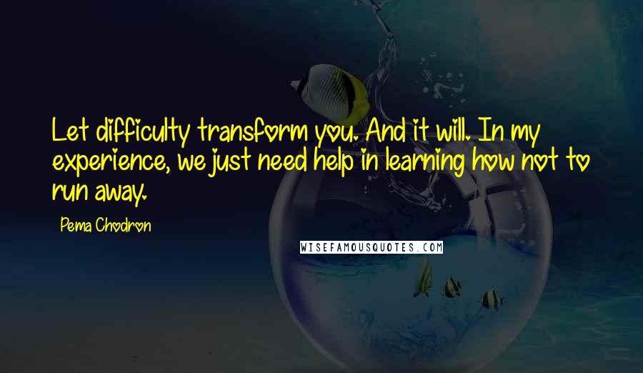 Pema Chodron Quotes: Let difficulty transform you. And it will. In my experience, we just need help in learning how not to run away.