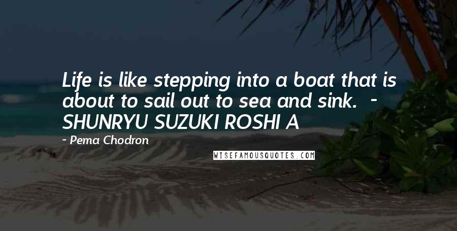 Pema Chodron Quotes: Life is like stepping into a boat that is about to sail out to sea and sink. - SHUNRYU SUZUKI ROSHI A