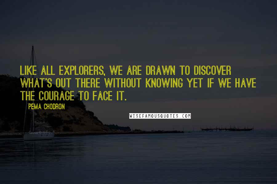 Pema Chodron Quotes: Like all explorers, we are drawn to discover what's out there without knowing yet if we have the courage to face it.