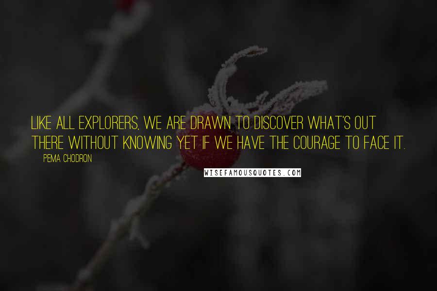 Pema Chodron Quotes: Like all explorers, we are drawn to discover what's out there without knowing yet if we have the courage to face it.