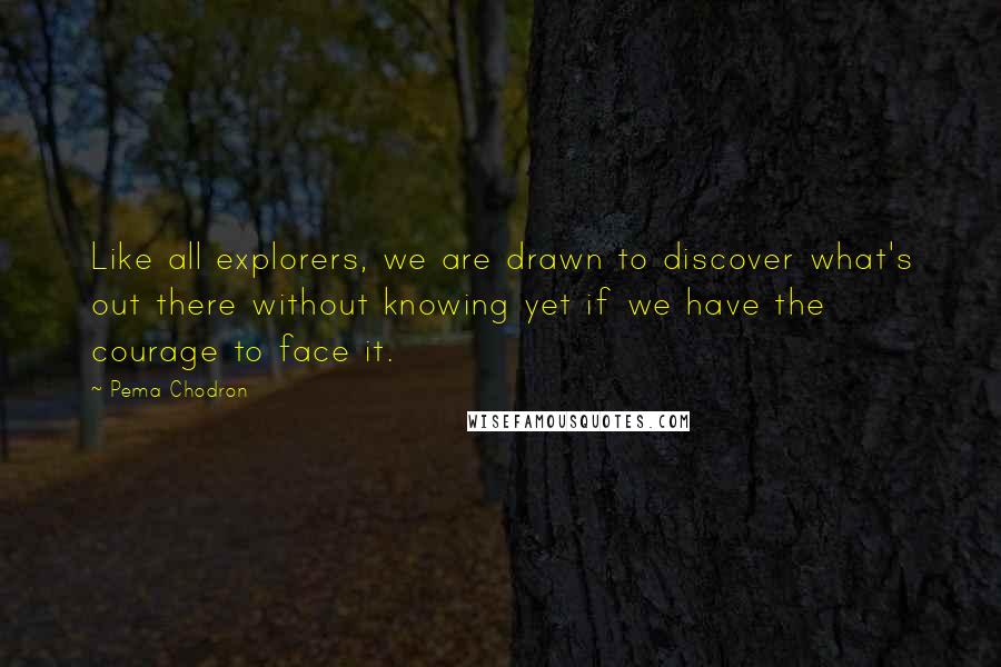 Pema Chodron Quotes: Like all explorers, we are drawn to discover what's out there without knowing yet if we have the courage to face it.