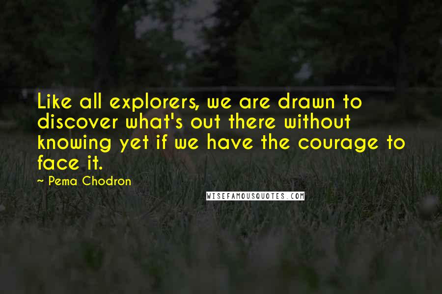 Pema Chodron Quotes: Like all explorers, we are drawn to discover what's out there without knowing yet if we have the courage to face it.