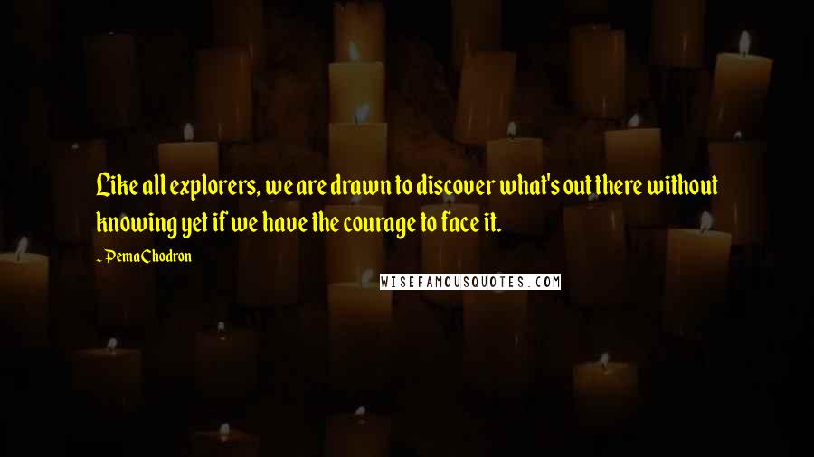 Pema Chodron Quotes: Like all explorers, we are drawn to discover what's out there without knowing yet if we have the courage to face it.