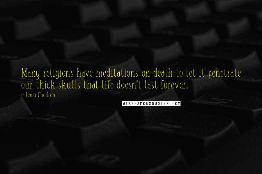 Pema Chodron Quotes: Many religions have meditations on death to let it penetrate our thick skulls that life doesn't last forever.
