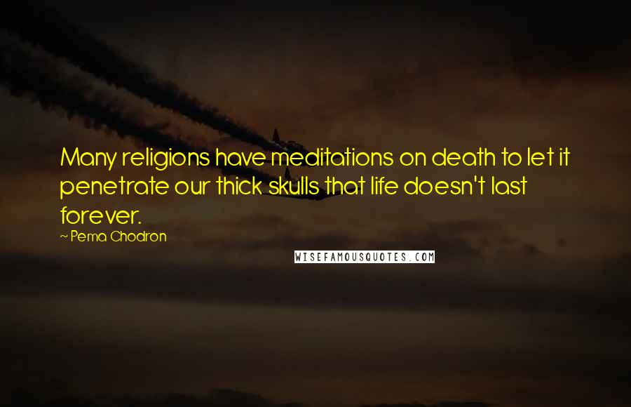 Pema Chodron Quotes: Many religions have meditations on death to let it penetrate our thick skulls that life doesn't last forever.