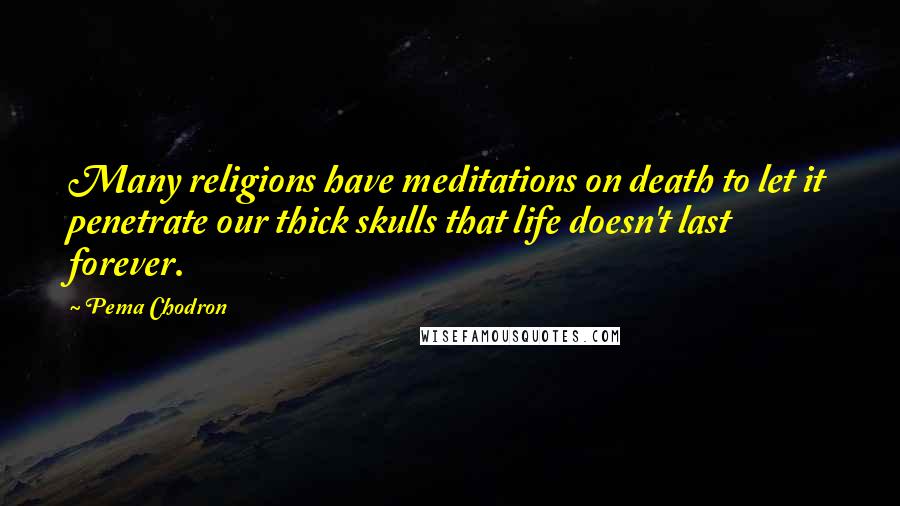 Pema Chodron Quotes: Many religions have meditations on death to let it penetrate our thick skulls that life doesn't last forever.