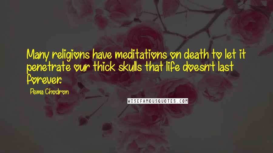 Pema Chodron Quotes: Many religions have meditations on death to let it penetrate our thick skulls that life doesn't last forever.