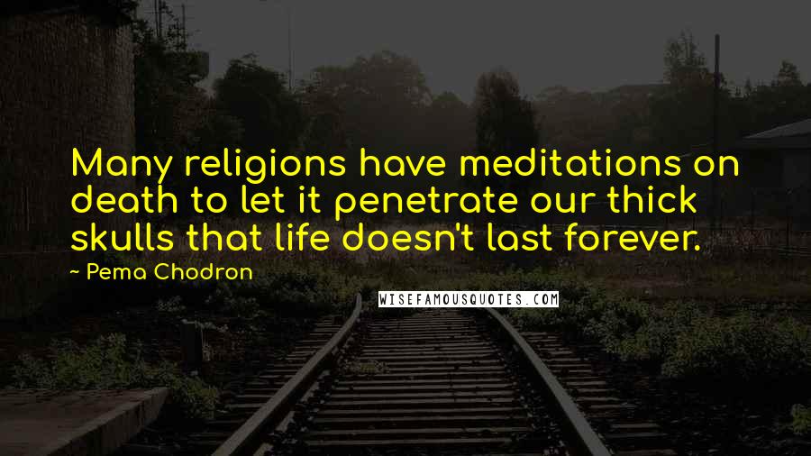 Pema Chodron Quotes: Many religions have meditations on death to let it penetrate our thick skulls that life doesn't last forever.