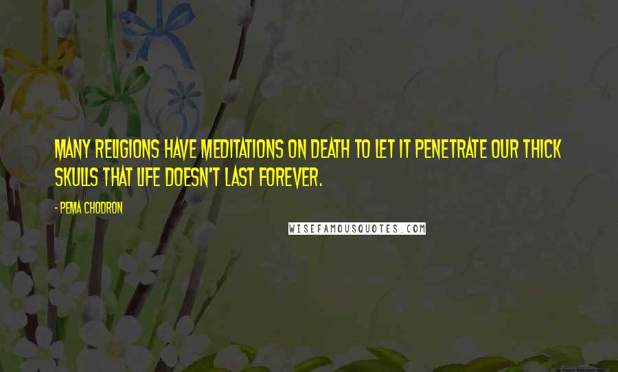 Pema Chodron Quotes: Many religions have meditations on death to let it penetrate our thick skulls that life doesn't last forever.