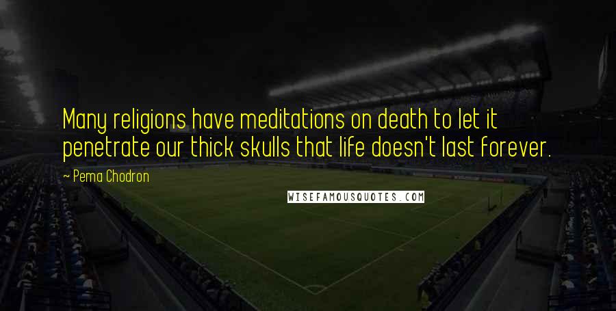 Pema Chodron Quotes: Many religions have meditations on death to let it penetrate our thick skulls that life doesn't last forever.
