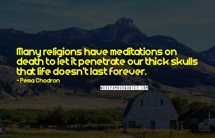 Pema Chodron Quotes: Many religions have meditations on death to let it penetrate our thick skulls that life doesn't last forever.
