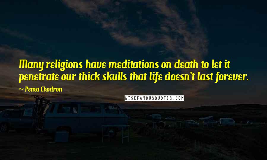 Pema Chodron Quotes: Many religions have meditations on death to let it penetrate our thick skulls that life doesn't last forever.