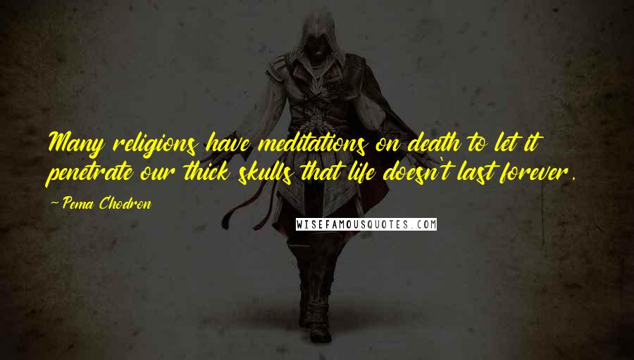 Pema Chodron Quotes: Many religions have meditations on death to let it penetrate our thick skulls that life doesn't last forever.