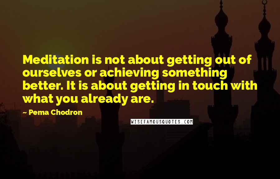 Pema Chodron Quotes: Meditation is not about getting out of ourselves or achieving something better. It is about getting in touch with what you already are.