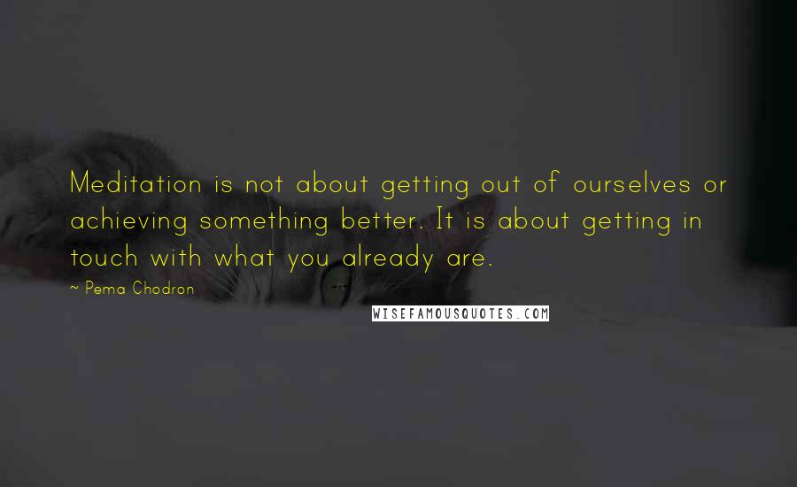 Pema Chodron Quotes: Meditation is not about getting out of ourselves or achieving something better. It is about getting in touch with what you already are.