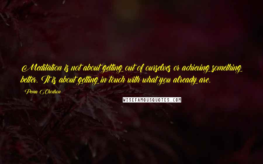 Pema Chodron Quotes: Meditation is not about getting out of ourselves or achieving something better. It is about getting in touch with what you already are.