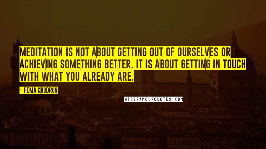 Pema Chodron Quotes: Meditation is not about getting out of ourselves or achieving something better. It is about getting in touch with what you already are.