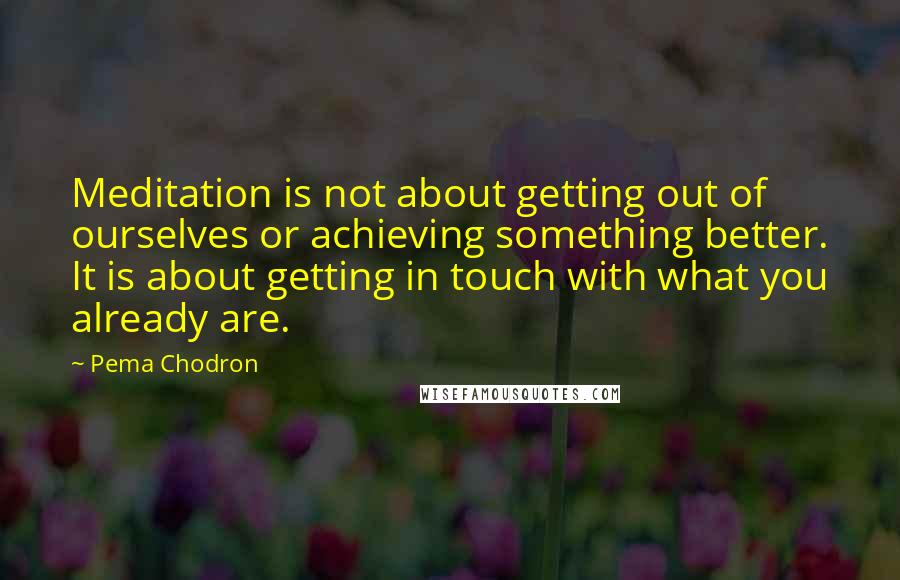 Pema Chodron Quotes: Meditation is not about getting out of ourselves or achieving something better. It is about getting in touch with what you already are.