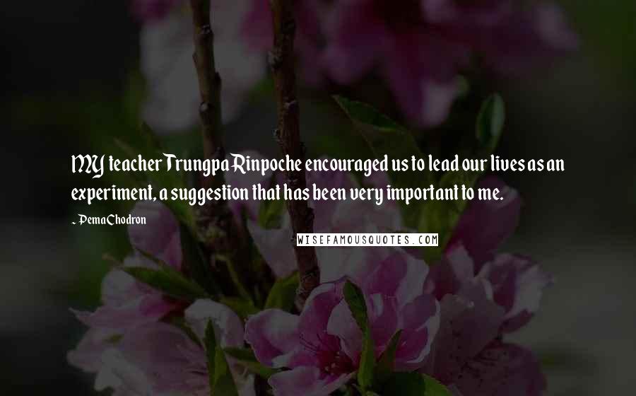 Pema Chodron Quotes: MY teacher Trungpa Rinpoche encouraged us to lead our lives as an experiment, a suggestion that has been very important to me.