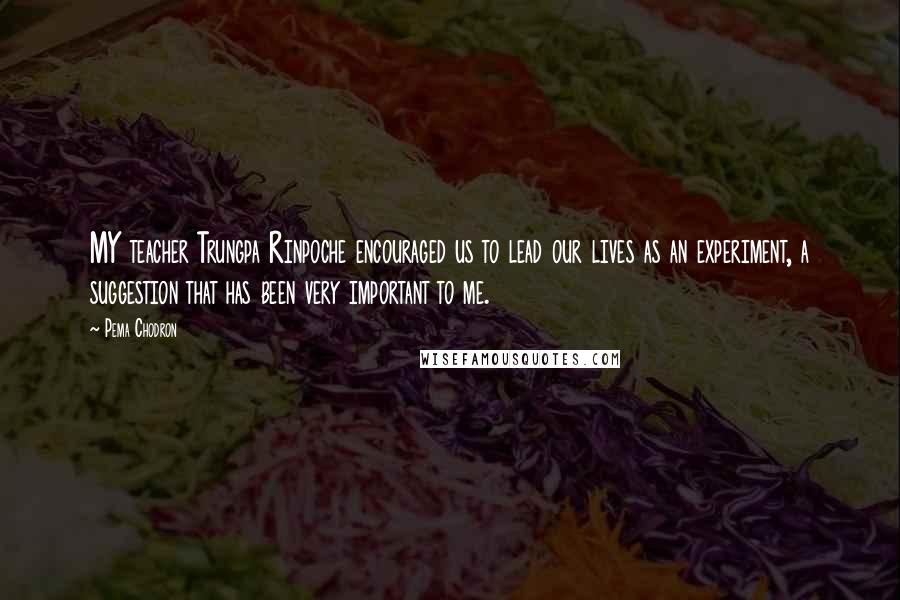 Pema Chodron Quotes: MY teacher Trungpa Rinpoche encouraged us to lead our lives as an experiment, a suggestion that has been very important to me.