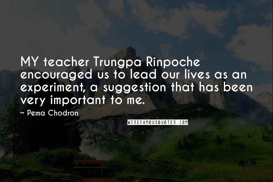 Pema Chodron Quotes: MY teacher Trungpa Rinpoche encouraged us to lead our lives as an experiment, a suggestion that has been very important to me.