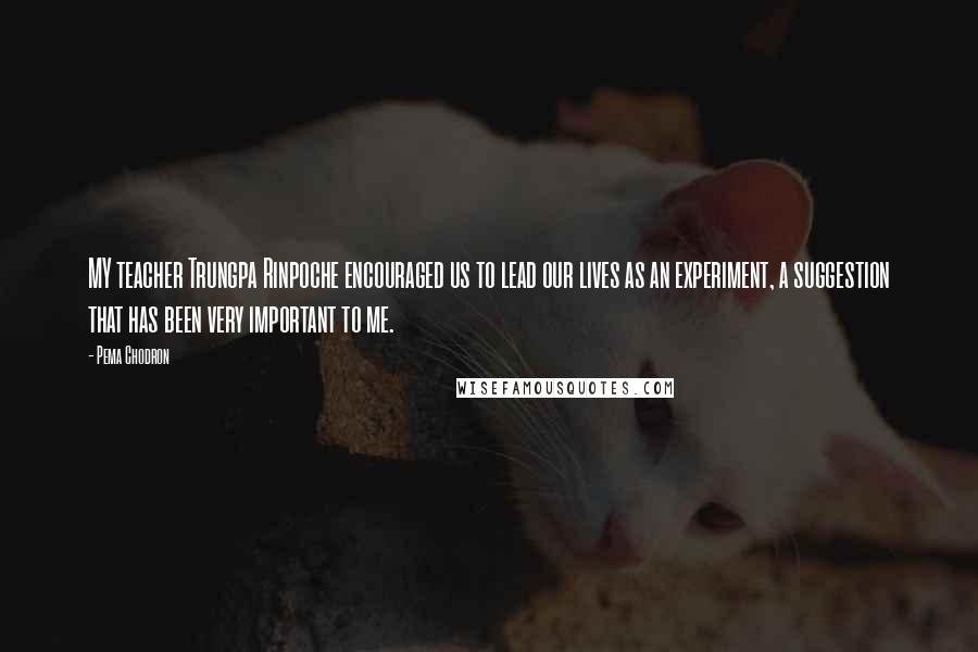 Pema Chodron Quotes: MY teacher Trungpa Rinpoche encouraged us to lead our lives as an experiment, a suggestion that has been very important to me.