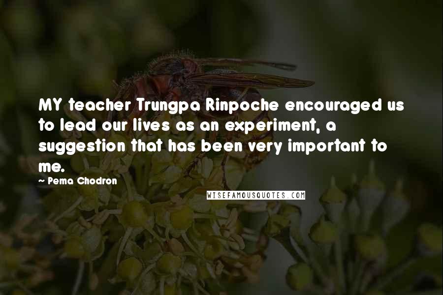 Pema Chodron Quotes: MY teacher Trungpa Rinpoche encouraged us to lead our lives as an experiment, a suggestion that has been very important to me.