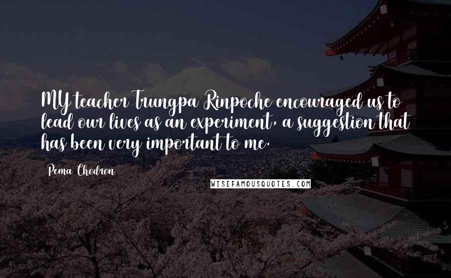 Pema Chodron Quotes: MY teacher Trungpa Rinpoche encouraged us to lead our lives as an experiment, a suggestion that has been very important to me.