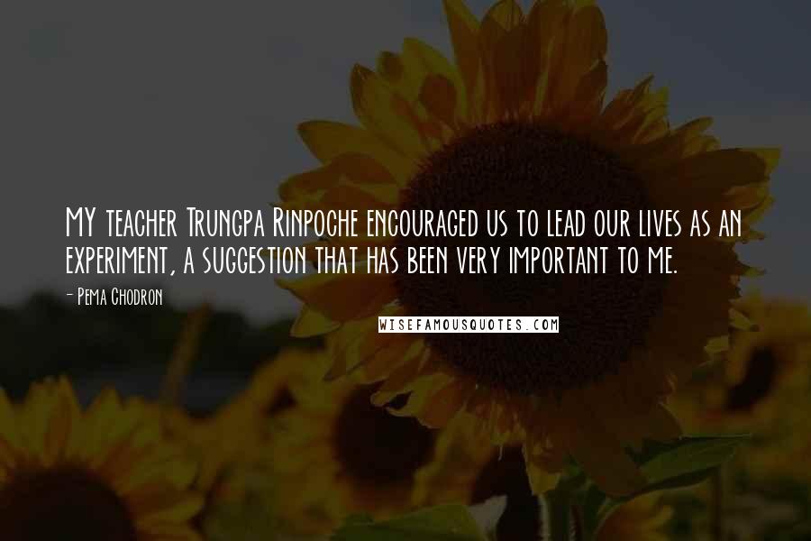Pema Chodron Quotes: MY teacher Trungpa Rinpoche encouraged us to lead our lives as an experiment, a suggestion that has been very important to me.