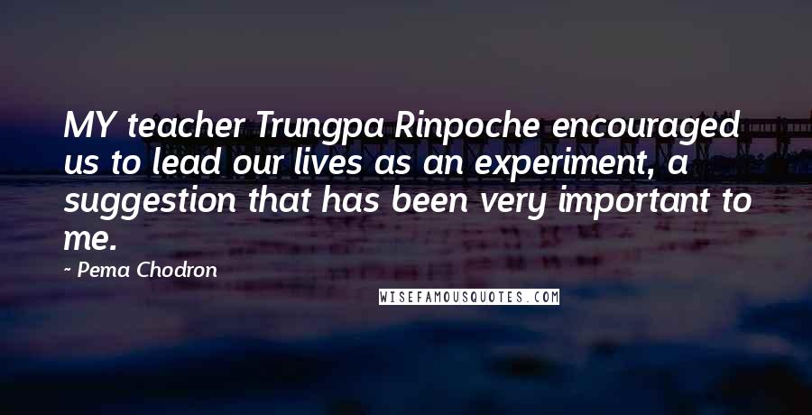 Pema Chodron Quotes: MY teacher Trungpa Rinpoche encouraged us to lead our lives as an experiment, a suggestion that has been very important to me.