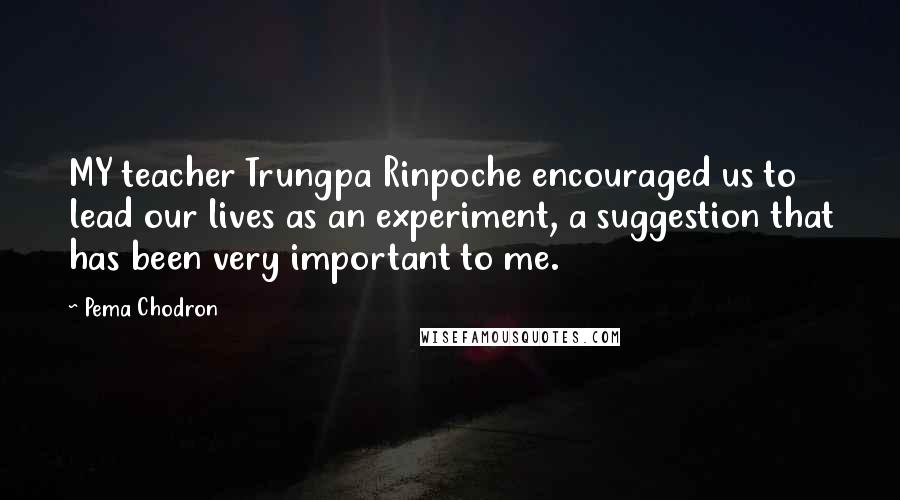 Pema Chodron Quotes: MY teacher Trungpa Rinpoche encouraged us to lead our lives as an experiment, a suggestion that has been very important to me.