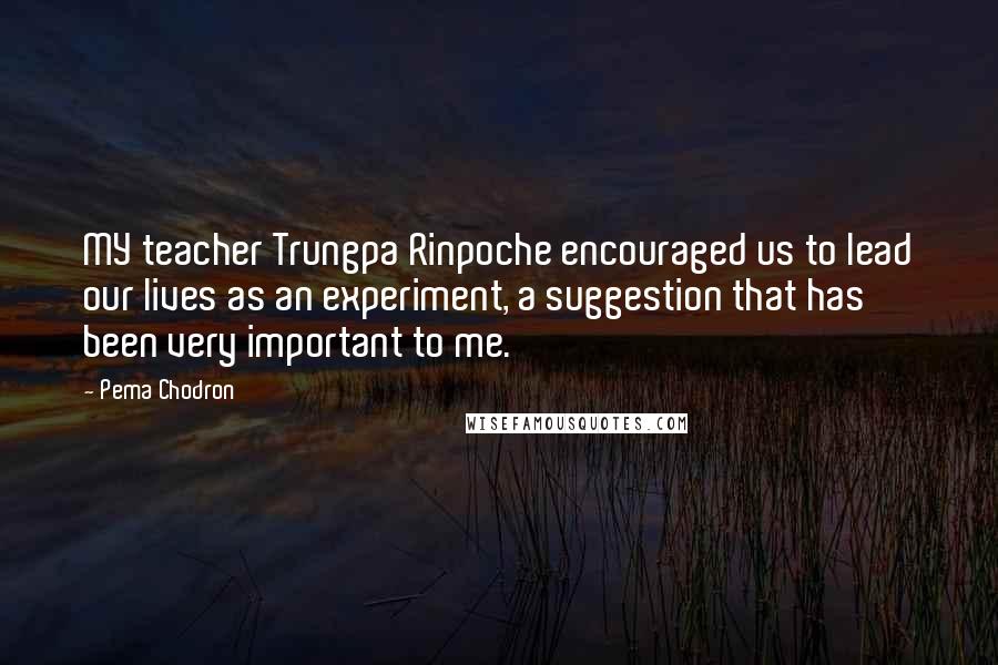 Pema Chodron Quotes: MY teacher Trungpa Rinpoche encouraged us to lead our lives as an experiment, a suggestion that has been very important to me.