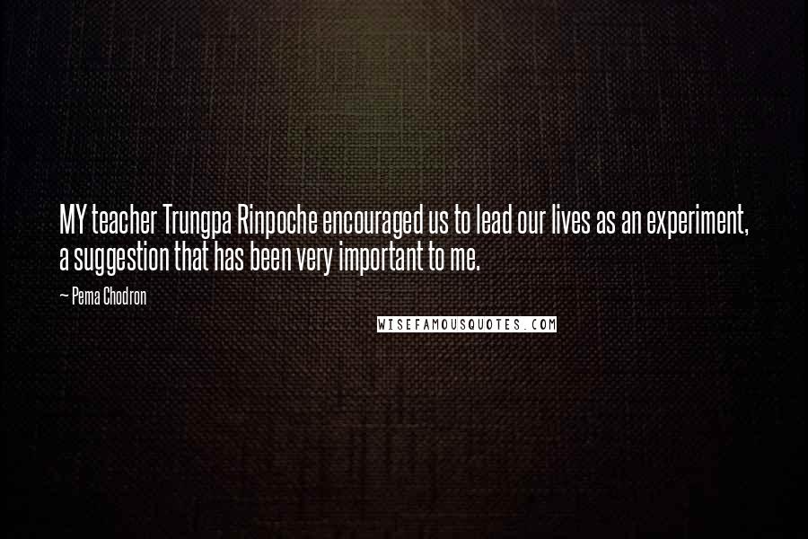 Pema Chodron Quotes: MY teacher Trungpa Rinpoche encouraged us to lead our lives as an experiment, a suggestion that has been very important to me.