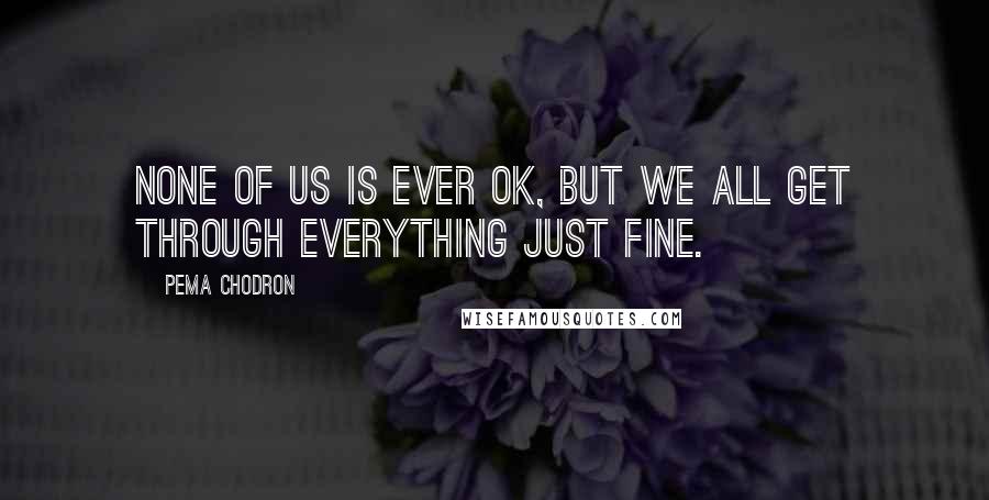 Pema Chodron Quotes: None of us is ever OK, but we all get through everything just fine.