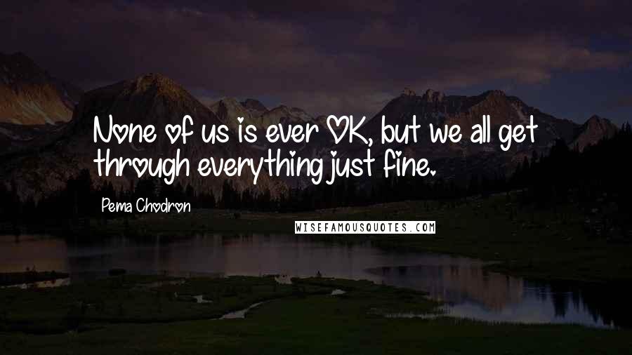 Pema Chodron Quotes: None of us is ever OK, but we all get through everything just fine.