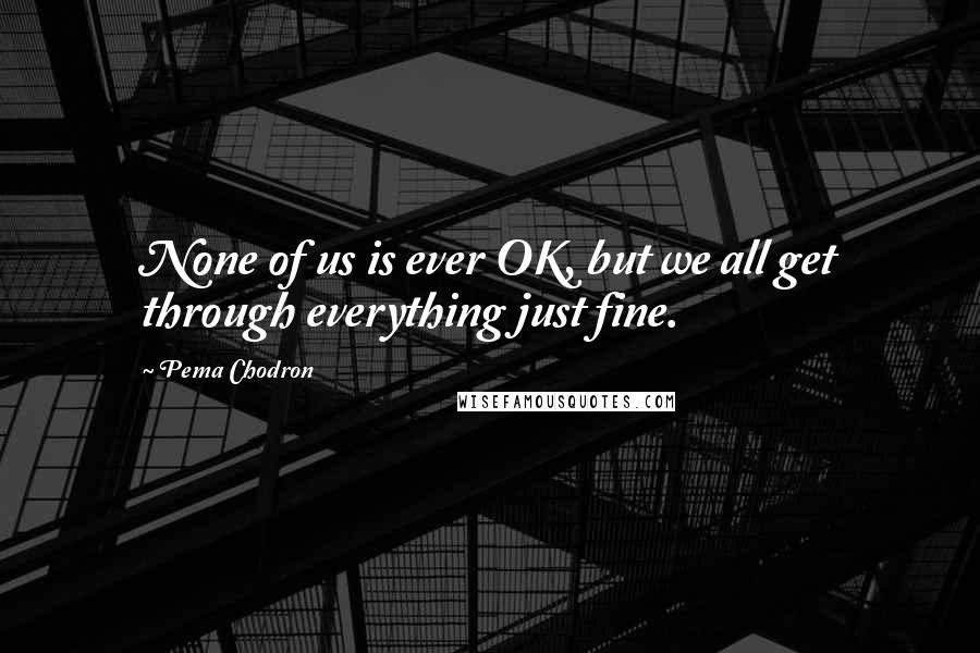 Pema Chodron Quotes: None of us is ever OK, but we all get through everything just fine.