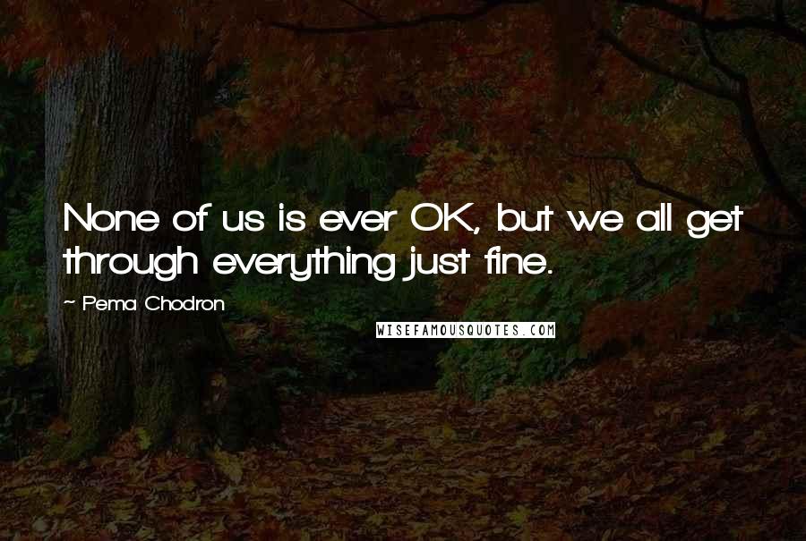 Pema Chodron Quotes: None of us is ever OK, but we all get through everything just fine.