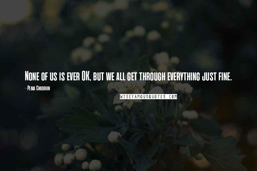 Pema Chodron Quotes: None of us is ever OK, but we all get through everything just fine.