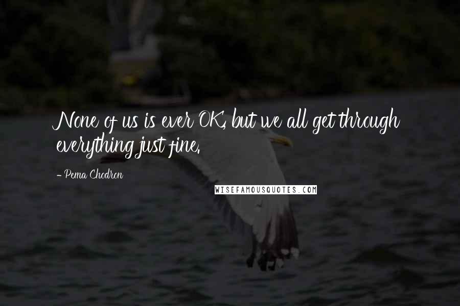 Pema Chodron Quotes: None of us is ever OK, but we all get through everything just fine.