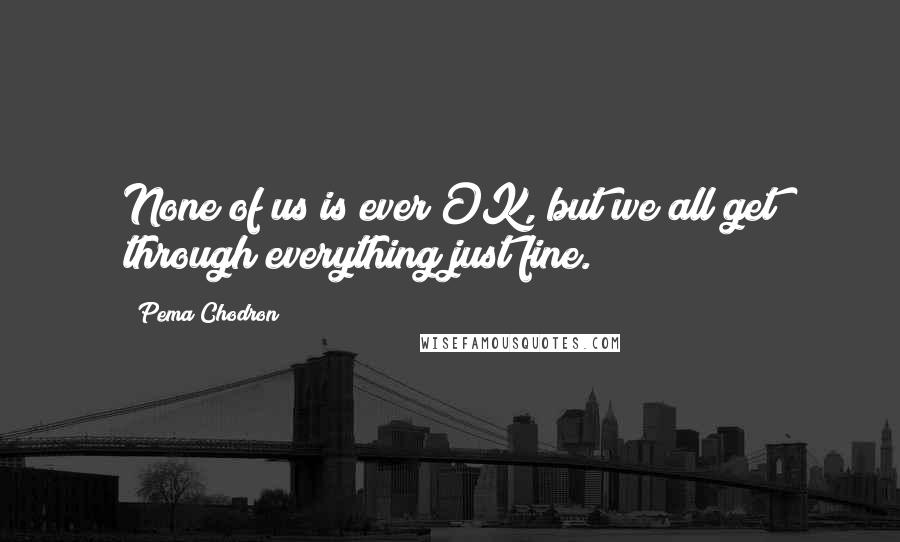 Pema Chodron Quotes: None of us is ever OK, but we all get through everything just fine.