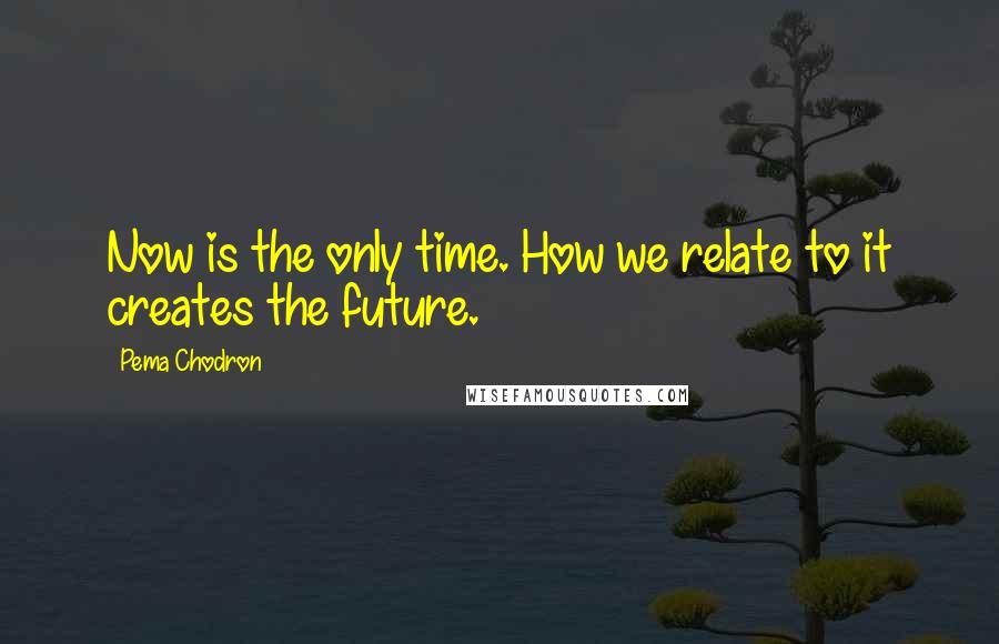 Pema Chodron Quotes: Now is the only time. How we relate to it creates the future.