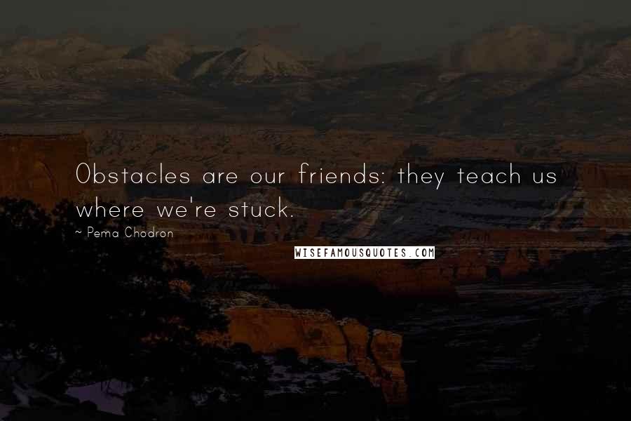 Pema Chodron Quotes: Obstacles are our friends: they teach us where we're stuck.