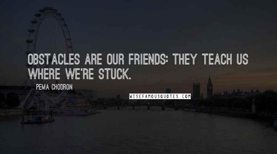 Pema Chodron Quotes: Obstacles are our friends: they teach us where we're stuck.