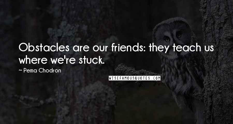 Pema Chodron Quotes: Obstacles are our friends: they teach us where we're stuck.