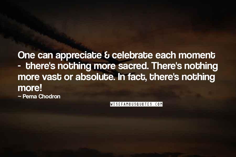 Pema Chodron Quotes: One can appreciate & celebrate each moment  -  there's nothing more sacred. There's nothing more vast or absolute. In fact, there's nothing more!