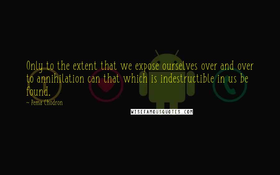 Pema Chodron Quotes: Only to the extent that we expose ourselves over and over to annihilation can that which is indestructible in us be found.
