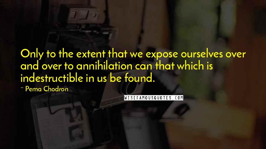 Pema Chodron Quotes: Only to the extent that we expose ourselves over and over to annihilation can that which is indestructible in us be found.