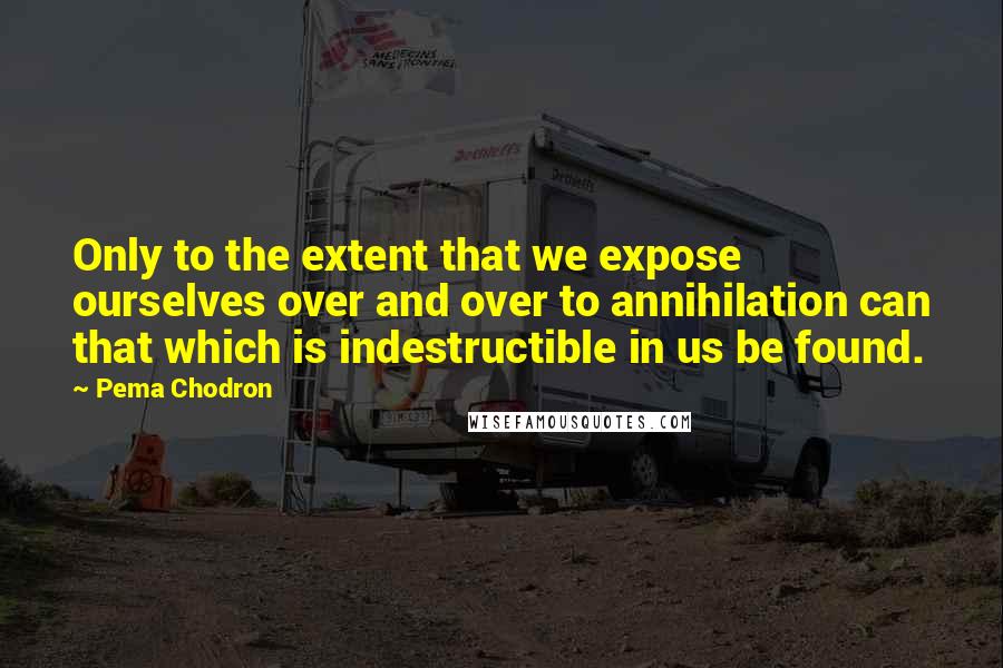 Pema Chodron Quotes: Only to the extent that we expose ourselves over and over to annihilation can that which is indestructible in us be found.